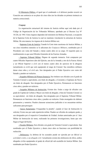 105
El Ministerio Público, al igual que el condenado o el defensor pueden recurrir en
Casación una sentencia en un plazo de cinco días (no las dictadas en primera instancia en
materia correccional).
Uruguay
La organización estructural del sistema de Justicia militar aquí está dada por el
Código de Organización de los Tribunales Militares, aprobado por el Decreto Ley Nº
10.326, de 1943. Estos órganos dependen del ministerio de Defensa Nacional, a excepción
de la Suprema Corte de Justicia la cual no mantiene vinculación la estructura de Justicia
Militar. De esta manera, los órganos de la Justicia Militar son:
- Suprema Corte de Justicia: Cuando la Corte trata cuestiones de Justicia Militar, a
sus cinco miembros naturales se le adicionan dos Conjueces Militares, nombrados por el
Presidente con venia del Senado y duran cuatro años en su cargo. El requisito para su
nombramiento es que sean Oficiales Generales de las Fuerzas Armadas.
- Supremo Tribunal Militar: Órgano de segunda instancia. Está compuesto por
cuatro Oficiales Superiores (dos del Ejército, uno de la Armada y otro de la Fuerza Aérea)
y un Oficial Superior o civil con al menos cuatro años de ejercicio de la abogacía
(actualmente es civil) que será equiparado al rango de Coronel. Sus miembros militares
duran cinco años y el civil seis. Son designados por el Poder Ejecutivo con venia del
Senado y pueden ser reelectos.
- Juzgados Militares de Primera Instancia: Sus titulares son oficiales con el grado de
Teniente Coronel o equivalente, con título de abogado, o Coroneles o Capitanes de Navío
sin título de abogado. Son designados por el Poder Ejecutivo, Permanecen en funciones
cinco años y pueden ser reelectos.
- Juzgados Militares de Instrucción: Existen dos. Están a cargo de oficiales con
grado de Capitán de Corbeta o Mayor con título de abogado, o bien de Teniente Coronel. (o
su equivalente) sin título de abogado. Son designados por el Supremo Tribunal Militar.
Permanecen en funciones cinco años y pueden ser reelectos. Están encargados de elaborar
presumarios y sumarios. Pueden clausurar actuaciones judiciales si no encuentran méritos
suficientes para proseguir.
- Jueces Sumariantes (“resguardan la prueba”, cuando el Juez de Instrucción lo
solicita): Existe uno por cada repartición militar. Pueden ser oficiales de cualquier grado, y
son designados por el respectivo Comandante de Unidad. Actúan autorizados por el Juez
Militar de Instrucción de turno, realizando las primeras investigaciones, hasta que este
llegue al lugar del hecho.
- Fiscales Militares: Son oficiales con grado de Teniente Coronel o equivalente. Son
nombrados por el Poder Ejecutivo y duran cinco años en funciones con posibilidad de
reelección.
- Defensores: La defensa de los acusados puede ser ejercida por un Oficial en
actividad o retiro, o un abogado civil. Actualmente existen dos defensores de oficio, ambos
abogados civiles equiparados al grado de oficial del sub escalafón de Justicia Militar. Son
nombrados por Poder Ejecutivo.
 