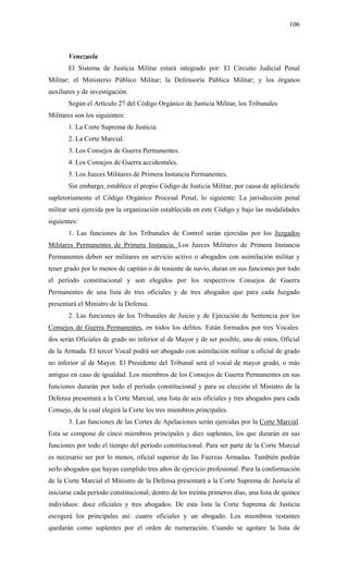106
Venezuela
El Sistema de Justicia Militar estará integrado por: El Circuito Judicial Penal
Militar; el Ministerio Público Militar; la Defensoría Pública Militar; y los órganos
auxiliares y de investigación.
Según el Artículo 27 del Código Orgánico de Justicia Militar, los Tribunales
Militares son los siguientes:
1. La Corte Suprema de Justicia.
2. La Corte Marcial.
3. Los Consejos de Guerra Permanentes.
4. Los Consejos de Guerra accidentales.
5. Los Jueces Militares de Primera Instancia Permanentes.
Sin embargo, establece el propio Código de Justicia Militar, por causa de aplicársele
supletoriamente el Código Orgánico Procesal Penal, lo siguiente: La jurisdicción penal
militar será ejercida por la organización establecida en este Código y bajo las modalidades
siguientes:
1. Las funciones de los Tribunales de Control serán ejercidas por los Juzgados
Militares Permanentes de Primera Instancia. Los Jueces Militares de Primera Instancia
Permanentes deben ser militares en servicio activo o abogados con asimilación militar y
tener grado por lo menos de capitán o de teniente de navío, duran en sus funciones por todo
el período constitucional y son elegidos por los respectivos Consejos de Guerra
Permanentes de una lista de tres oficiales y de tres abogados que para cada Juzgado
presentará el Ministro de la Defensa.
2. Las funciones de los Tribunales de Juicio y de Ejecución de Sentencia por los
Consejos de Guerra Permanentes, en todos los delitos. Están formados por tres Vocales:
dos serán Oficiales de grado no inferior al de Mayor y de ser posible, uno de estos, Oficial
de la Armada. El tercer Vocal podrá ser abogado con asimilación militar u oficial de grado
no inferior al de Mayor. El Presidente del Tribunal será el vocal de mayor grado, o más
antiguo en caso de igualdad. Los miembros de los Consejos de Guerra Permanentes en sus
funciones durarán por todo el período constitucional y para su elección el Ministro de la
Defensa presentará a la Corte Marcial, una lista de seis oficiales y tres abogados para cada
Consejo, de la cual elegirá la Corte los tres miembros principales.
3. Las funciones de las Cortes de Apelaciones serán ejercidas por la Corte Marcial.
Esta se compone de cinco miembros principales y diez suplentes, los que durarán en sus
funciones por todo el tiempo del período constitucional. Para ser parte de la Corte Marcial
es necesario ser por lo menos, oficial superior de las Fuerzas Armadas. También podrán
serlo abogados que hayan cumplido tres años de ejercicio profesional. Para la conformación
de la Corte Marcial el Ministro de la Defensa presentará a la Corte Suprema de Justicia al
iniciarse cada período constitucional, dentro de los treinta primeros días, una lista de quince
individuos: doce oficiales y tres abogados. De esta lista la Corte Suprema de Justicia
escogerá los principales así: cuatro oficiales y un abogado. Los miembros restantes
quedarán como suplentes por el orden de numeración. Cuando se agotare la lista de
 