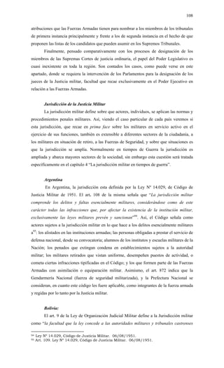 108
atribuciones que las Fuerzas Armadas tienen para nombrar a los miembros de los tribunales
de primera instancia principalmente y frente a los de segunda instancia en el hecho de que
proponen las listas de los candidatos que pueden asumir en los Supremos Tribunales.
Finalmente, pensado comparativamente con los procesos de designación de los
miembros de las Supremas Cortes de justicia ordinaria, el papel del Poder Legislativo es
cuasi inexistente en toda la región. Son contados los casos, como puede verse en este
apartado, donde se requiera la intervención de los Parlamentos para la designación de los
jueces de la Justicia militar, facultad que recae exclusivamente en el Poder Ejecutivo en
relación a las Fuerzas Armadas.
Jurisdicción de la Justicia Militar
La jurisdicción militar define sobre que actores, individuos, se aplican las normas y
procedimientos penales militares. Así, viendo el caso particular de cada país veremos si
esta jurisdicción, que recae en prima face sobre los militares en servicio activo en el
ejercicio de sus funciones, también es extensible a diferentes sectores de la ciudadanía, a
los militares en situación de retiro, a las Fuerzas de Seguridad, y sobre que situaciones es
que la jurisdicción se amplía. Normalmente en tiempos de Guerra la jurisdicción es
ampliada y abarca mayores sectores de la sociedad, sin embargo esta cuestión será tratada
específicamente en el capítulo 4 “La jurisdicción militar en tiempos de guerra”.
Argentina
En Argentina, la jurisdicción esta definida por la Ley Nº 14.029, de Código de
Justicia Militar de 1951. El art. 108 de la misma señala que “La jurisdicción militar
comprende los delitos y faltas esencialmente militares, considerándose como de este
carácter todas las infracciones que, por afectar la existencia de la institución militar,
exclusivamente las leyes militares prevén y sancionan”94
. Así, el Código señala como
actores sujetos a la jurisdicción militar en lo que hace a los delitos esencialmente militares
a95
: los alistados en las instituciones armadas; las personas obligadas a prestar el servicio de
defensa nacional, desde su convocatoria; alumnos de los institutos y escuelas militares de la
Nación; los penados que extingan condena en establecimientos sujetos a la autoridad
militar; los militares retirados que vistan uniforme, desempeñen puestos de actividad, o
cometa ciertas infracciones tipificadas en el Código; y los que formen parte de las Fuerzas
Armadas con asimilación o equiparación militar. Asimismo, el art. 872 indica que la
Gendarmería Nacional (fuerza de seguridad militarizada), y la Prefectura Nacional se
consideran, en cuanto este código les fuere aplicable, como integrantes de la fuerza armada
y regidas por lo tanto por la Justicia militar.
Bolivia:
El art. 9 de la Ley de Organización Judicial Militar define a la Jurisdicción militar
como “la facultad que la ley concede a las autoridades militares y tribunales castrenses
94 Ley Nº 14.029, Código de Justicia Militar. 06/08/1951.
95 Art. 109. Ley Nº 14.029, Código de Justicia Militar. 06/08/1951.
 
