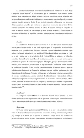 110
La jurisdiccionalidad de la Justicia militar en Chile está establecida en el art. 5 del
Código de Justicia Militar99
, el cual refiere a que es competencia de la Justicia Militar
entender todas las causas por delitos militares (hurto de material de guerra, infracción a la
ley de reclutamiento, maltrato a Carabineros, y otros); asuntos y delitos fuera del territorio
nacional cuando acontezca dentro de un territorio ocupado militarmente por las armas
chilenas; delitos cometidos por militares en ejercicio o comisiones de servicio; delitos
comunes cometidos por militares durante el Estado de Guerra, estando en campaña, en
actos de servicio militar, en los cuarteles y otros recintos militares; y delitos contra la
soberanía del Estado y su seguridad exterior o interior ya sean cometidos por militares o
civiles.
Ecuador
La Constitución Política del Ecuador indica en su art. 187 que los miembros de la
fuerza pública están sujetos a un fuero especial para el juzgamiento de infracciones
cometidas en el ejercicio de sus funciones y que en caso de infracciones comunes, están
sujetos a la justicia ordinaria. En este sentido, el Código Penal Militar, sancionado en 1961,
en su art. 1 indica cual es la jurisdicción de la Justicia Militar en relación a la infracción
cometida, abarcando a los individuos de las Fuerzas Armadas en servicio activo que las
perpetren en ejercicio de las funciones propias del empleo, grado o destino de un militar,
dentro o fuera del servicio, o con ocasión de él y que afecten a los medios, fines o intereses
de las Fuerzas Armadas. El art. 3 define como en situación de servicio activo a aquellos
individuos que figuran en las filas de las unidades, cuerpos, cuadros, institutos (...) y más
dependencias de las Fuerzas Armadas; militares que se hallan en el extranjero, en comisión
de servicio o con licencia; personal asimilado de administración y de sanidad; militares
extranjeros que presten sus servicios profesionales en las Fuerzas Armadas; Policía, urbana
o rural, en estado de movilización o de campaña; y militares que, armados u organizados,
atenten contra la seguridad exterior o libren acción de armas contra las Fuerzas Armadas
constitucionales100
.
El Salvador
El Código de Justicia Militar de El Salvador, delimita en su artículo 1 al fuero
militar al indicar que sus disposiciones son de aplicación exclusiva para los miembros de la
Fuerza Armada en servicio activo por los delitos y faltas puramente militares.
Guatemala
El Código Militar guatemalteco de 1878 define en su art. 1 a la jurisdicción militar
como “…la potestad de conocer y sentenciar los asuntos civiles y criminales de que trata
[el] Código, y de hacer que se ejecute la sentencia”. Luego en su art. 2 indica “la
jurisdicción en los delitos o faltas esencialmente militares corresponde a los Tribunales
99 Decreto Ley Nº 806, Código de Justicia Militar. 23/12/1925.
100 Codificación 27, Código Penal Militar. 06/11/1961.
 