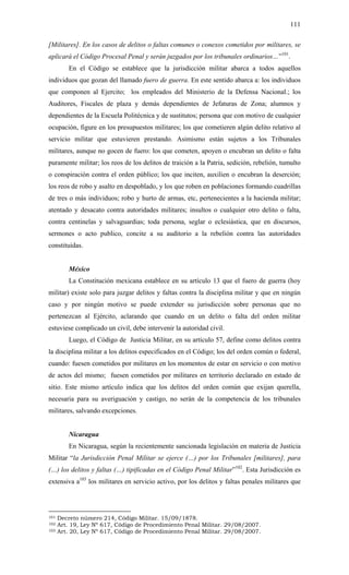 111
[Militares]. En los casos de delitos o faltas comunes o conexos cometidos por militares, se
aplicará el Código Procesal Penal y serán juzgados por los tribunales ordinarios…”101
.
En el Código se establece que la jurisdicción militar abarca a todos aquellos
individuos que gozan del llamado fuero de guerra. En este sentido abarca a: los individuos
que componen al Ejercito; los empleados del Ministerio de la Defensa Nacional.; los
Auditores, Fiscales de plaza y demás dependientes de Jefaturas de Zona; alumnos y
dependientes de la Escuela Politécnica y de sustitutos; persona que con motivo de cualquier
ocupación, figure en los presupuestos militares; los que cometieren algún delito relativo al
servicio militar que estuvieren prestando. Asimismo están sujetos a los Tribunales
militares, aunque no gocen de fuero: los que cometen, apoyen o encubran un delito o falta
puramente militar; los reos de los delitos de traición a la Patria, sedición, rebelión, tumulto
o conspiración contra el orden público; los que inciten, auxilien o encubran la deserción;
los reos de robo y asalto en despoblado, y los que roben en poblaciones formando cuadrillas
de tres o más individuos; robo y hurto de armas, etc, pertenecientes a la hacienda militar;
atentado y desacato contra autoridades militares; insultos o cualquier otro delito o falta,
contra centinelas y salvaguardias; toda persona, seglar o eclesiástica, que en discursos,
sermones o acto publico, concite a su auditorio a la rebelión contra las autoridades
constituidas.
México
La Constitución mexicana establece en su artículo 13 que el fuero de guerra (hoy
militar) existe solo para juzgar delitos y faltas contra la disciplina militar y que en ningún
caso y por ningún motivo se puede extender su jurisdicción sobre personas que no
pertenezcan al Ejército, aclarando que cuando en un delito o falta del orden militar
estuviese complicado un civil, debe intervenir la autoridad civil.
Luego, el Código de Justicia Militar, en su artículo 57, define como delitos contra
la disciplina militar a los delitos especificados en el Código; los del orden común o federal,
cuando: fuesen cometidos por militares en los momentos de estar en servicio o con motivo
de actos del mismo; fuesen cometidos por militares en territorio declarado en estado de
sitio. Este mismo artículo indica que los delitos del orden común que exijan querella,
necesaria para su averiguación y castigo, no serán de la competencia de los tribunales
militares, salvando excepciones.
Nicaragua
En Nicaragua, según la recientemente sancionada legislación en materia de Justicia
Militar “la Jurisdicción Penal Militar se ejerce (…) por los Tribunales [militares], para
(…) los delitos y faltas (…) tipificadas en el Código Penal Militar”102
. Esta Jurisdicción es
extensiva a103
los militares en servicio activo, por los delitos y faltas penales militares que
101 Decreto número 214, Código Militar. 15/09/1878.
102 Art. 19, Ley Nº 617, Código de Procedimiento Penal Militar. 29/08/2007.
103 Art. 20, Ley Nº 617, Código de Procedimiento Penal Militar. 29/08/2007.
 