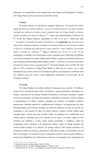 113
ordinarios, en conformidad con las disposiciones del Código de Procedimiento Criminal,
del Código Penal y de las leyes penales de derecho común.
Uruguay
En primer término, la Constitución uruguaya señala que “La jurisdicción militar
queda limitada a los delitos militares y al caso de estado de guerra. Los delitos comunes
cometidos por militares en tiempo de paz, cualquiera que sea el lugar donde se cometan,
estarán sometidos a la Justicia ordinaria”105
. Luego, más específicamente el Decreto Ley
Nº 10.326, de Códigos Militares, sancionado en 1943, en su art, 4 señala que están
“…sometidos a la jurisdicción militar, los militares y los equiparados que incurran en un
delito militar. Quedan igualmente sometidos a la misma jurisdicción, las personas extrañas
al Ejército y la Marina que intervinieran, como coautores o como cómplices, de un delito
militar, cometido por militares.”106
Según el Decreto Ley 14.157, en su art. 76, por
equiparados se entiende a los funcionarios civiles contratados por el Ministerio de Defensa
o las Fuerzas Armadas los cuales ostentan grado militar, se rigen por el estatuto militar y no
por el estatuto general del funcionario público y están “...sometidos a la jurisdicción militar
disciplinaria mientras dure su equiparación”107
. Al mismo tiempo, la Ley 14.068, del 12 de
julio de 1972, incorporó al Código Penal Militar el delito de lesa nación, que se trata
básicamente de acciones relativas a la insurgencia política, que pueden ser cometidas tanto
por militares como por civiles y cuyo juzgamiento, obviamente corre por parte de los
Tribunales militares.
Venezuela
El Código Orgánico de Justicia militar de Venezuela, en su artículo 123, define el
alcance de la jurisdicción penal militar al territorio y aguas territoriales venezolanos; los
buques y aeronaves de las Fuerzas Armadas Nacionales; y el territorio extranjero ocupado
por fuerzas nacionales; las infracciones militares cometidas por militares o civiles, conjunta
o separadamente; los delitos comunes cometidos por militares en unidades, cuarteles,
guarniciones, institutos educativos, establecimientos militares o en instalaciones de entes
descentralizados de las Fuerzas Armadas, en funciones militares, en actos de servicio, en
comisiones o con ocasión de ellas; los delitos conexos, cuando el delito militar tenga
asignada igual o mayor pena que el delito común, sin perjuicio de lo establecido en el
ordinal anterior. Indicando que en la mayoría de los casos si el delito común ha sido
cometido por militares y civiles, como autores principales o cómplices, todos los
complicados serán sometidos a la jurisdicción militar. Luego el Código Orgánico de
Justicia militar estipula en su artículo 124 quienes están en todo tiempo sometidos a la
jurisdicción militar: los oficiales, especialistas, individuos de tropa o de marinería, sea cual
fuere su jerarquía, y la situación en que se encuentren; alumnos de las escuelas militares y
navales de la República, por infracciones no previstas ni castigadas en los reglamentos de
105 Constitución de la República. 08/12/1996.
106 Decreto Ley Nº 10.326, Códigos Militares. 28/01/1943.
107 Decreto Ley Nº 14.157, Ley Orgánica de las Fuerzas Armadas. 05/03/1974.
 