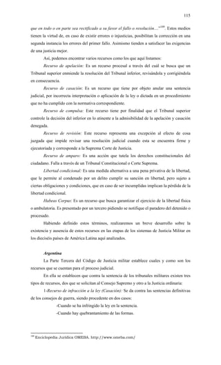 115
que en todo o en parte sea rectificado a su favor el fallo o resolución…”109
. Estos medios
tienen la virtud de, en caso de existir errores o injusticias, posibilitan la corrección en una
segunda instancia los errores del primer fallo. Asimismo tienden a satisfacer las exigencias
de una justicia mejor.
Así, podemos encontrar varios recursos como los que aquí listamos:
Recurso de apelación: Es un recurso procesal a través del cuál se busca que un
Tribunal superior enmiende la resolución del Tribunal inferior, revisándola y corrigiéndola
en consecuencia.
Recurso de casación: Es un recurso que tiene por objeto anular una sentencia
judicial, por incorrecta interpretación o aplicación de la ley o dictada en un procedimiento
que no ha cumplido con la normativa correspondiente.
Recurso de compulsa: Este recurso tiene por finalidad que el Tribunal superior
controle la decisión del inferior en lo atinente a la admisibilidad de la apelación y casación
denegada.
Recurso de revisión: Este recurso representa una excepción al efecto de cosa
juzgada que impide revisar una resolución judicial cuando esta se encuentra firme y
ejecutoriada y corresponde a la Suprema Corte de Justicia.
Recurso de amparo: Es una acción que tutela los derechos constitucionales del
ciudadano. Falla a través de un Tribunal Constitucional o Corte Suprema.
Libertad condicional: Es una medida alternativa a una pena privativa de la libertad,
que le permite al condenado por un delito cumplir su sanción en libertad, pero sujeto a
ciertas obligaciones y condiciones, que en caso de ser incumplidas implican la pérdida de la
libertad condicional.
Habeas Corpus: Es un recurso que busca garantizar el ejercicio de la libertad física
o ambulatoria. Es presentado por un tercero pidiendo se notifique el paradero del detenido o
procesado.
Habiendo definido estos términos, realizaremos un breve desarrollo sobre la
existencia y ausencia de estos recursos en las etapas de los sistemas de Justicia Militar en
los dieciséis países de América Latina aquí analizados.
Argentina
La Parte Tercera del Código de Justicia militar establece cuales y como son los
recursos que se cuentan para el proceso judicial.
En ella se establecen que contra la sentencia de los tribunales militares existen tres
tipos de recursos, dos que se solicitan al Consejo Supremo y otro a la Justicia ordinaria:
1-Recurso de infracción a la ley (Casación): Se da contra las sentencias definitivas
de los consejos de guerra, siendo procedente en dos casos:
-Cuando se ha infringido la ley en la sentencia.
-Cuando hay quebrantamiento de las formas.
109
Enciclopedia Jurídica OMEBA. http://www.omeba.com/
 