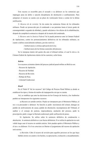 116
Este recurso es recurrible para el acusado o su defensor en las sentencias que
impongan pena de delito o sanción disciplinaria de destitución o confinamiento. Para
anteponer el recurso se cuenta con un plazo de veinticuatro horas a contar de la última
notificación.
2- Recurso de de revisión: Se da contra las sentencias firmes de los tribunales
militares. Puede ser promovido por el condenado o sus parientes hasta el tercer grado de
consanguinidad o segundo de afinidad, y puede solicitarse a los efectos de la rehabilitación,
después de cumplida la sentencia o después de la muerte del condenado.
3- Recurso ante la Justicia Federal: Se lo puede promover ante la Cámara Federal
de Apelaciones, contra los pronunciamientos definitivos de los tribunales militares, en
cuanto a delitos esencialmente militares, por dos motivos:
- Inobservancia o errónea aplicación de la ley.
- Inobservancia de las formas esenciales del proceso.
Se lo interpone dentro del quinto día ante el tribunal militar, el cual lo eleva a la
Cámara Federal de Apelaciones dentro de las cuarenta y ocho horas.
Bolivia
Los recursos existentes dentro del proceso judicial penal militar en Bolivia son:
- Recurso de Apelación.
- Recurso de Nulidad.
- Recurso de Revisión.
- Rebaja de Pena.
- Libertad Condicional.
Brasil
En el Título II “de los recursos” del Código de Proceso Penal Militar es donde se
establecen los tipos y formas de medios de impugnación con que se cuenta.
Así, se establece que ante las decisiones de los Consejo de Justicia y las Auditorías
podrán ser interpuestos los siguientes recursos:
a) Recurso en sentido estricto. Puede ser interpuesto por el Ministerio Público, el
reo o su procurador o defensor. Su función es pedir: inexistencia del crimen; denegar un
pedido de archivamiento de causa; pedido de absolución; incompetencia del Tribunal, el
auditor o el consejo de justicia; improcedencia; anulación del proceso, pedir la
prescripción; pedir o negar la libertad condicional; pedir unificación de penas;
b) Apelación. Se utiliza sobre la sentencia definitiva de condenación o
absolución; la sentencia definitiva o con fuerza definitoria. Si se utiliza la apelación no será
valido luego usar el recurso en sentido estricto. Solo pueden apelar el Ministerio Público y
el reo o su defensor. Si el reo estuviese en libertar el juzgamiento del recurso de apelación
será secreto.
c) Revisión. Cabe el recurso de revisión para aquellos procesos en los que haya
habido errores en cuanto a los hechos, su apreciación, evaluación y encuadramiento.
 