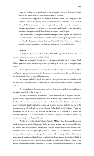 117
Puede ser pedida por el condenado o su procurador, en caso de muerte tienen
derecho a la revisión el conyugue, ascendentes o su hermano.
d) Recursos de Competencia del Supremo Tribunal Federal. Son competencia del
Supremo Tribunal los recursos sobre aquellas sentencias proferidas por el Superior
Tribunal Militar en crímenes contra la seguridad nacional o contra las instituciones
militares, practicados por civiles o el gobernador del Estado o sus secretarios;
decisiones denegatorias del Habeas Corpus; recursos extraordinarios.
e) Habeas Corpus. Corresponde el Habeas Corpus cuando alguien fue amenazado
de sufrir violencia o coacción en su libertad de movimiento, por ilegalidad o abuso
de poder. Es de competencia del Supremo Tribunal Militar. Puede ser pedido por
cualquier persona en su favor o de otro, así como por el Ministerio Público.
Colombia
Los Capítulos V, VII y VIII de la Ley 522, de Código Penal Militar define los
recursos existentes en materia de Justicia Militar.
- Recursos ordinarios. Contra las providencias proferidas en el proceso Penal
Militar, proceden los recursos de reposición, apelación y de hecho, que se interponen por
escrito.
- Recurso de reposición. Procede contra las providencias de sustanciación que deban
notificarse y contra las interlocutorias de primera o única instancia. La providencia que
decide la reposición no es susceptible de recurso.
- Recurso de apelación. Puede interponerse como principal o como subsidiario del
de reposición. Procede contra la sentencia y las providencias interlocutorias de primera
instancia.
- Recurso de hecho. Siempre que se deniegue el recurso de apelación, puede la parte
agraviada recurrir de hecho al superior.
- Recurso extraordinario de casación. Contra las sentencias de segunda instancia,
por delitos que tengan señalada pena privativa de la libertad cuyo máximo sea o exceda de
6 años. De manera excepcional, la sala penal de la Corte Suprema de Justicia,
discrecionalmente puede aceptar un recurso de casación en casos distintos de los arriba
mencionados, a solicitud del Procurador General de la Nación o del defensor. Puede ser
interpuesto por el procesado, su defensor, el apoderado de la parte civil, el agente del
ministerio público, y el fiscal respectivo. El procesado no puede sustentar el recurso de
casación, salvo que sea abogado titulado.
- Acción de revisión ante el Tribunal Superior Militar. Tiene lugar cuando se haya
condenado o impuesto medida de seguridad a dos o más personas por un mismo delito que
no hubiese podido ser cometido sino por una o por un número menor de las sentenciadas;
sentencia sobre acciones prescriptas; cuando después de la sentencia condenatoria
aparezcan hechos nuevos o surjan pruebas, no conocidas al tiempo de los debates, que
establezcan la inocencia del condenado o su inimputabilidad; cuando con posterioridad a la
sentencia se demuestre que el fallo fue determinado por un hecho delictivo del juez o de un
tercero; cuando se demuestre, en sentencia en firme, que el fallo se fundamentó en prueba
 