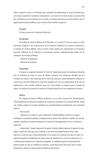 118
falsa; cuando la Corte o el Tribunal haya cambiado favorablemente el criterio jurídico que
sirvió para sustentar la sentencia condenatoria. La acción de revisión puede ser promovida
por el defensor, por los titulares de la acción civil dentro del proceso penal militar o por el
agente del ministerio público y por el Fiscal Penal Militar respectivo.
Ecuador
No hay recursos de Casación y Revisión.
El Salvador
El Código de Justicia Militar de El Salvador, en su título VI, de los recursos y de la
ejecución, Capítulo I, de la apelación y de la casación, establece los recursos existentes en
el sistema de Justicia Militar. Estos recursos están regidos por especificado en el derecho
procesal ordinario de El Salvador, no haciendo mayores especificaciones dentro de la
normativa de la Justicia Militar
- Recurso de apelación.
- Recurso de casación.
Guatemala
Conocen en segunda instancia la Corte de Apelaciones para las sentencias dictadas
por las Jefaturas de Zona en casos de delitos comunes. Las sentencias dictadas por los
Consejos de Guerra o las sentencias de los Jefes de Zona por causas puramente militares se
conocen por la Corte Marcial, la cual está integrada por los tres magistrados de la sala de
apelaciones y dos vocales militares, para ser vocal militar se requiere tener el grado de
mayor. El recurso de casación lo conoce la Cámara Penal de la Corte Suprema de Justicia.
México
El Código de Justicia Militar de México, en su Libro Tercero del Procedimiento,
Título Quinto de los Recursos establece las instancias existentes en la Justicia Militar. Están
son validas cuando el acusado manifiesta su inconformidad al notificársele una resolución
judicial.
- Revocación.
- Apelación. Su objeto es que el Supremo Tribunal Militar confirme, revoque o
modifique la resolución apelada. Cualquiera de las partes tiene derecho a apelar. En caso de
negada la apelación se puede interponer un recurso de denegada para volver a solicitar la
apelación.
- Reposición. Cuando alguna de las partes la pida, deberá expresar el agravio en que
apoya su petición. Para que una violación o una omisión puedan hacerse valer como
agravios, es preciso que se haya protestado en su contra en la instancia en que se causó. La
reposición puede ser pedida por las partes antes de celebrarse la vista en la apelación; y si
se declaran procedentes las violaciones alegadas, se mandará reponer el procedimiento
desde el punto en que se cometió la violación, si ésta fuere antes del juicio; pero si fuere
durante éste, desde la citación para la audiencia ante el juez.
 