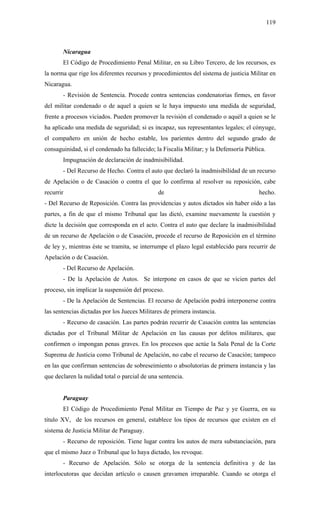 119
Nicaragua
El Código de Procedimiento Penal Militar, en su Libro Tercero, de los recursos, es
la norma que rige los diferentes recursos y procedimientos del sistema de justicia Militar en
Nicaragua.
- Revisión de Sentencia. Procede contra sentencias condenatorias firmes, en favor
del militar condenado o de aquel a quien se le haya impuesto una medida de seguridad,
frente a procesos viciados. Pueden promover la revisión el condenado o aquél a quien se le
ha aplicado una medida de seguridad; si es incapaz, sus representantes legales; el cónyuge,
el compañero en unión de hecho estable, los parientes dentro del segundo grado de
consaguinidad, si el condenado ha fallecido; la Fiscalía Militar; y la Defensoría Pública.
Impugnación de declaración de inadmisibilidad.
- Del Recurso de Hecho. Contra el auto que declaró la inadmisibilidad de un recurso
de Apelación o de Casación o contra el que lo confirma al resolver su reposición, cabe
recurrir de hecho.
- Del Recurso de Reposición. Contra las providencias y autos dictados sin haber oído a las
partes, a fin de que el mismo Tribunal que las dictó, examine nuevamente la cuestión y
dicte la decisión que corresponda en el acto. Contra el auto que declare la inadmisibilidad
de un recurso de Apelación o de Casación, procede el recurso de Reposición en el término
de ley y, mientras éste se tramita, se interrumpe el plazo legal establecido para recurrir de
Apelación o de Casación.
- Del Recurso de Apelación.
- De la Apelación de Autos. Se interpone en casos de que se vicien partes del
proceso, sin implicar la suspensión del proceso.
- De la Apelación de Sentencias. El recurso de Apelación podrá interponerse contra
las sentencias dictadas por los Jueces Militares de primera instancia.
- Recurso de casación. Las partes podrán recurrir de Casación contra las sentencias
dictadas por el Tribunal Militar de Apelación en las causas por delitos militares, que
confirmen o impongan penas graves. En los procesos que actúe la Sala Penal de la Corte
Suprema de Justicia como Tribunal de Apelación, no cabe el recurso de Casación; tampoco
en las que confirman sentencias de sobreseimiento o absolutorias de primera instancia y las
que declaren la nulidad total o parcial de una sentencia.
Paraguay
El Código de Procedimiento Penal Militar en Tiempo de Paz y ye Guerra, en su
título XV, de los recursos en general, establece los tipos de recursos que existen en el
sistema de Justicia Militar de Paraguay.
- Recurso de reposición. Tiene lugar contra los autos de mera substanciación, para
que el mismo Juez o Tribunal que lo haya dictado, los revoque.
- Recurso de Apelación. Sólo se otorga de la sentencia definitiva y de las
interlocutoras que decidan artículo o causen gravamen irreparable. Cuando se otorga el
 