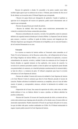121
Recurso de apelación o alzada. Es concedido a las partes cuando creen haber
recibido algún agravio por la sentencia de un Juez o Tribunal, para reclamar de ella con el
fin de obtener su revocación ante el Tribunal Superior que corresponda.
- Recurso de queja directa por denegación de apelación. Cuando el apelante se
agraviare de la denegación del recurso de apelación, podrá ocurrir directamente ante el
superior que corresponda.
- Recurso de queja directa por retardo de justicia.
- Recurso de nulidad. Sólo tiene lugar contra resoluciones pronunciadas con
violación u omisión de las formas sustanciales prescriptas.
- Recursos extraordinarios de creación y revisión. Son aplicables contra la sentencia
definitiva de segunda instancia dictada por la Justicia Militar. La Suprema Corte de Justicia
para conocer y resolver o calificar el grado de dichos recursos será integrada por dos
Oficiales Superiores que designará el Presidente de la República con la venia del Senado o
de la Comisión Permanente en su caso.
Venezuela
Los recursos en materia de Justicia militar en Venezuela están contenidos en el
Título VI, de las Sentencias y de los Recursos contra ellas, y de la Reposición de la Causa,
del Código Orgánico de Justicia Militar y son: recurso ordinario de apelación y recursos
extraordinarios de casación, revisión y nulidad. Contra las sentencias de los Consejos de
Guerra dictadas en segunda instancia no hay apelación, sino recurso de casación. La
revisión de la sentencia procederá cuando se trate de aplicar una legislación penal dictada
con posterioridad a la sentencia, en virtud del principio constitucional de la retroactividad y
se hará de oficio o a instancia de parte. El tribunal competente para hacer la revisión
solicitada es la Corte Suprema de Justicia.
- Recurso de nulidad. Conocen del recurso de nulidad la Corte Suprema de Justicia
y la Corte Marcial. Contra la sentencia que dicte la Corte Marcial, procede el recurso de
casación. Pueden solicitarse la nulidad de sentencias ya cumplidas, aún en el caso de haber
muerto el penado, y corresponderá, entonces, solicitar la declaración de nulidad a sus
herederos.
- Reposición de la Causa. Son causas de reposición de oficio, entre otras, no haber
tenido defensor el reo, no haberse abierto la causa a pruebas, no haberse admitido las
pruebas conducentes.
- Recurso de Casación. El recurso de Casación procede de oficio, en interés del reo,
contra toda sentencia que imponga pena de presidio, en los demás casos el recurso debe ser
anunciado expresamente. Pueden anunciarlo el Fiscal; los que hayan sido parte en la causa;
los que sin haber sido parte, resulten condenados en el fallo. Si el Tribunal sentenciador lo
negare, la parte podrá concurrir la Corte Suprema de Justicia.
 