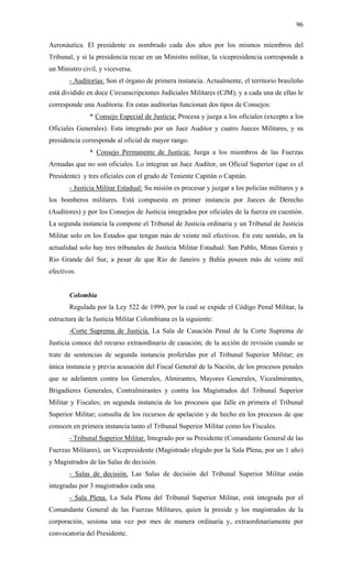 96
Aeronáutica. El presidente es nombrado cada dos años por los mismos miembros del
Tribunal, y si la presidencia recae en un Ministro militar, la vicepresidencia corresponde a
un Ministro civil, y viceversa.
- Auditorías: Son el órgano de primera instancia. Actualmente, el territorio brasileño
está dividido en doce Circunscripciones Judiciales Militares (CJM), y a cada una de ellas le
corresponde una Auditoria. En estas auditorías funcionan dos tipos de Consejos:
* Consejo Especial de Justicia: Procesa y juzga a los oficiales (excepto a los
Oficiales Generales). Esta integrado por un Juez Auditor y cuatro Jueces Militares, y su
presidencia corresponde al oficial de mayor rango.
* Consejo Permanente de Justicia: Juzga a los miembros de las Fuerzas
Armadas que no son oficiales. Lo integran un Juez Auditor, un Oficial Superior (que es el
Presidente) y tres oficiales con el grado de Teniente Capitán o Capitán.
- Justicia Militar Estadual: Su misión es procesar y juzgar a los policías militares y a
los bomberos militares. Está compuesta en primer instancia por Jueces de Derecho
(Auditores) y por los Consejos de Justicia integrados por oficiales de la fuerza en cuestión.
La segunda instancia la compone el Tribunal de Justicia ordinaria y un Tribunal de Justicia
Militar solo en los Estados que tengan más de veinte mil efectivos. En este sentido, en la
actualidad solo hay tres tribunales de Justicia Militar Estadual: San Pablo, Minas Gerais y
Rio Grande del Sur, a pesar de que Rio de Janeiro y Bahía poseen más de veinte mil
efectivos.
Colombia
Regulada por la Ley 522 de 1999, por la cual se expide el Código Penal Militar, la
estructura de la Justicia Militar Colombiana es la siguiente:
-Corte Suprema de Justicia. La Sala de Casación Penal de la Corte Suprema de
Justicia conoce del recurso extraordinario de casación; de la acción de revisión cuando se
trate de sentencias de segunda instancia proferidas por el Tribunal Superior Militar; en
única instancia y previa acusación del Fiscal General de la Nación, de los procesos penales
que se adelanten contra los Generales, Almirantes, Mayores Generales, Vicealmirantes,
Brigadieres Generales, Contralmirantes y contra los Magistrados del Tribunal Superior
Militar y Fiscales; en segunda instancia de los procesos que falle en primera el Tribunal
Superior Militar; consulta de los recursos de apelación y de hecho en los procesos de que
conocen en primera instancia tanto el Tribunal Superior Militar como los Fiscales.
- Tribunal Superior Militar. Integrado por su Presidente (Comandante General de las
Fuerzas Militares), un Vicepresidente (Magistrado elegido por la Sala Plena, por un 1 año)
y Magistrados de las Salas de decisión.
- Salas de decisión. Las Salas de decisión del Tribunal Superior Militar están
integradas por 3 magistrados cada una.
- Sala Plena. La Sala Plena del Tribunal Superior Militar, está integrada por el
Comandante General de las Fuerzas Militares, quien la preside y los magistrados de la
corporación, sesiona una vez por mes de manera ordinaria y, extraordinariamente por
convocatoria del Presidente.
 
