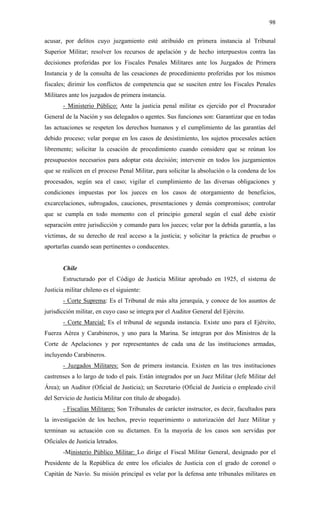 98
acusar, por delitos cuyo juzgamiento esté atribuido en primera instancia al Tribunal
Superior Militar; resolver los recursos de apelación y de hecho interpuestos contra las
decisiones proferidas por los Fiscales Penales Militares ante los Juzgados de Primera
Instancia y de la consulta de las cesaciones de procedimiento proferidas por los mismos
fiscales; dirimir los conflictos de competencia que se susciten entre los Fiscales Penales
Militares ante los juzgados de primera instancia.
- Ministerio Público: Ante la justicia penal militar es ejercido por el Procurador
General de la Nación y sus delegados o agentes. Sus funciones son: Garantizar que en todas
las actuaciones se respeten los derechos humanos y el cumplimiento de las garantías del
debido proceso; velar porque en los casos de desistimiento, los sujetos procesales actúen
libremente; solicitar la cesación de procedimiento cuando considere que se reúnan los
presupuestos necesarios para adoptar esta decisión; intervenir en todos los juzgamientos
que se realicen en el proceso Penal Militar, para solicitar la absolución o la condena de los
procesados, según sea el caso; vigilar el cumplimiento de las diversas obligaciones y
condiciones impuestas por los jueces en los casos de otorgamiento de beneficios,
excarcelaciones, subrogados, cauciones, presentaciones y demás compromisos; controlar
que se cumpla en todo momento con el principio general según el cual debe existir
separación entre jurisdicción y comando para los jueces; velar por la debida garantía, a las
víctimas, de su derecho de real acceso a la justicia; y solicitar la práctica de pruebas o
aportarlas cuando sean pertinentes o conducentes.
Chile
Estructurado por el Código de Justicia Militar aprobado en 1925, el sistema de
Justicia militar chileno es el siguiente:
- Corte Suprema: Es el Tribunal de más alta jerarquía, y conoce de los asuntos de
jurisdicción militar, en cuyo caso se integra por el Auditor General del Ejército.
- Corte Marcial: Es el tribunal de segunda instancia. Existe uno para el Ejército,
Fuerza Aérea y Carabineros, y uno para la Marina. Se integran por dos Ministros de la
Corte de Apelaciones y por representantes de cada una de las instituciones armadas,
incluyendo Carabineros.
- Juzgados Militares: Son de primera instancia. Existen en las tres instituciones
castrenses a lo largo de todo el país. Están integrados por un Juez Militar (Jefe Militar del
Área); un Auditor (Oficial de Justicia); un Secretario (Oficial de Justicia o empleado civil
del Servicio de Justicia Militar con título de abogado).
- Fiscalías Militares: Son Tribunales de carácter instructor, es decir, facultados para
la investigación de los hechos, previo requerimiento o autorización del Juez Militar y
terminan su actuación con su dictamen. En la mayoría de los casos son servidas por
Oficiales de Justicia letrados.
-Ministerio Público Militar: Lo dirige el Fiscal Militar General, designado por el
Presidente de la República de entre los oficiales de Justicia con el grado de coronel o
Capitán de Navío. Su misión principal es velar por la defensa ante tribunales militares en
 