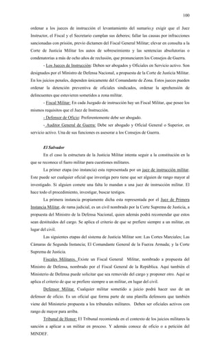 100
ordenar a los jueces de instrucción el levantamiento del sumario,y exigir que el Juez
Instructor, el Fiscal y el Secretario cumplan sus deberes; fallar las causas por infracciones
sancionadas con prisión, previo dictamen del Fiscal General Militar; elevar en consulta a la
Corte de Justicia Militar los autos de sobreseimiento y las sentencias absolutorias o
condenatorias a más de ocho años de reclusión, que pronunciaren los Consejos de Guerra.
- Los Jueces de Instrucción: Deben ser abogados y Oficiales en Servicio activo. Son
designados por el Ministro de Defensa Nacional, a propuesta de la Corte de Justicia Militar.
En los juicios penales, dependen únicamente del Comandante de Zona. Estos jueces pueden
ordenar la detención preventiva de oficiales sindicados, ordenar la aprehensión de
delincuentes que estuvieren sometidos a zona militar.
- Fiscal Militar: En cada Juzgado de instrucción hay un Fiscal Militar, que posee los
mismos requisitos que el Juez de Instrucción.
- Defensor de Oficio: Preferentemente debe ser abogado.
- Auditor General de Guerra: Debe ser abogado y Oficial General o Superior, en
servicio activo. Una de sus funciones es asesorar a los Consejos de Guerra.
El Salvador
En el caso la estructura de la Justicia Militar intenta seguir a la constitución en la
que se reconoce el fuero militar para cuestiones militares.
La primer etapa (no instancia) esta representada por un juez de instrucción militar.
Este puede ser cualquier oficial que investiga pero tiene que ser alguien de rango mayor al
investigado. Si alguien comete una falta lo mandan a una juez de instrucción militar. El
hace todo el procedimiento, investigar, buscar testigos.
La primera instancia propiamente dicha esta representada por el Juez de Primera
Instancia Militar, de rama judicial, es un civil nombrado por la Corte Suprema de Justicia, a
propuesta del Ministro de la Defensa Nacional, quien además podrá recomendar que estos
sean destituidos del cargo. Se aplica el criterio de que se prefiere siempre a un militar, en
lugar del civil.
Las siguientes etapas del sistema de Justicia Militar son: Las Cortes Marciales; Las
Cámaras de Segunda Instancia; El Comandante General de la Fuerza Armada; y la Corte
Suprema de Justicia.
Fiscales Militares. Existe un Fiscal General Militar, nombrado a propuesta del
Ministro de Defensa, nombrado por el Fiscal General de la República. Aquí también el
Ministerio de Defensa puede solicitar que sea removido del cargo y proponer otro. Aquí se
aplica el criterio de que se prefiere siempre a un militar, en lugar del civil.
Defensor Militar. Cualquier militar sometido a juicio podrá hacer uso de un
defensor de oficio. Es un oficial que forma parte de una planilla defensora que también
viene del Ministerio propuesta a los tribunales militares. Deben ser oficiales activos con
rango de mayor para arriba.
Tribunal de Honor: El Tribunal recomienda en el contexto de los juicios militares la
sanción a aplicar a un militar en proceso. Y además conoce de oficio o a petición del
MINDEF.
 