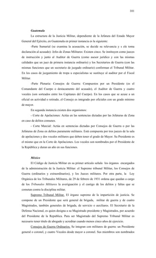 101
Guatemala
La estructura de la Justicia Militar, dependiente de la Jefatura del Estado Mayor
General del Ejército, en Guatemala en primer instancia es la siguiente:
-Parte Sumarial (se examina la acusación, se decide su relevancia y s ele toma
declaración al acusado): Jefes de Zonas Militares: Existen cinco. Se instituyen como jueces
de instrucción y junto al Auditor de Guerra (como asesor jurídico y con las mismas
calidades que un juez de primera instancia ordinario) y los Secretarios de Guerra (con las
mismas funciones que un secretario de juzgado ordinario) conforman el Tribunal Militar.
En los casos de juzgamiento de tropa u especialistas se sustituye al auditor por el Fiscal
Militar.
-Parte Plenaria: Consejos de Guerra: Compuestos por un Presidente (es el
Comandante del Cuerpo o destacamento del acusado), el Auditor de Guerra y cuatro
vocales (son sorteados entre los Capitanes del Cuerpo). En los casos que se acuse a un
oficial en actividad o retirado, el Consejo es integrado por oficiales con un grado mínimo
de mayor.
En segunda instancia existen dos organismos:
- Corte de Apelaciones: Actúa en las sentencias dictadas por las Jefaturas de Zona
en caso de delitos comunes.
- Corte Marcial: Actúa en sentencias dictadas por Consejos de Guerra o por las
Jefaturas de Zona en delitos puramente militares. Está compuesta por tres jueces de la sala
de apelaciones y dos vocales militares que deben tener el grado de Mayor. Su Presidente es
el mismo que en la Corte de Apelaciones. Los vocales son nombrados por el Presidente de
la República y duran un año en sus funciones.
México
El Código de Justicia Militar en su primer artículo señala los órganos encargados
de la administración de la Justicia Militar: el Supremo tribunal Militar, los Consejos de
Guerra (ordinarios y extraordinarios), y los Jueces militares. Por otra parte, la Ley
Orgánica de los Tribunales Militares, de 29 de febrero de 1931 ordena que quedan a cargo
de los Tribunales Militares la averiguación y el castigo de los delitos y faltas que se
cometan contra la disciplina militar.
Supremo Tribunal Militar. El órgano supremo de la impartición de justicia. Se
compone de un Presidente que será general de brigada, militar de guerra y de cuatro
Magistrados, también generales de brigada, de servicio o auxiliares. El Secretario de la
Defensa Nacional, es quien designa a su Magistrado presidente y Magistrados, por acuerdo
del Presidente de la Republica. Para ser Magistrado del Supremo Tribunal Militar es
necesario tener título de abogado y acreditar cuando menos cinco años de ejercicio.
Consejos de Guerra Ordinarios. Se integran con militares de guerra: un Presidente
general o coronel, y cuatro Vocales desde mayor a coronel. Sus miembros son nombrados
 