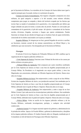 102
por la Secretaría de Defensa. Los miembros de los Consejos de Guerra deben tener igual o
superior jerarquía que el acusado, incluso si es prisionero de guerra.
Consejos de Guerra Extraordinarios. Son órganos colegiados compuestos de cinco
militares, de igual categoría o superior a la del acusado, como mínimo oficiales,
competentes para juzgar en campaña y dentro del territorio ocupado por las fuerzas que
tuviere bajo su mando el comandante de la guarnición, a los responsables por delitos que
tengan señalada una pena de treinta a sesenta años de prisión. Pueden ser convocados por
comandantes de la guarnición, el jefe del cuerpo del ejército o comandante de las fuerzas
navales, divisiones, brigadas, secciones o buques que operen aisladamente. Pueden
funcionar en tiempo de paz abordo de buques que se localicen fuera de aguas territoriales,
conociendo de los delitos sancionados con la pena ya señalada.
Juzgados Militares. Se integran por un Juez, general brigadier de servicio o auxiliar;
un Secretario, teniente coronel de las mismas características; un Oficial Mayor y los
subalternos que sean necesarios. Son designados por la Secretaría de Defensa.
Nicaragua
El artículo 22 de la Ley Orgánica de Tribunales Militares de 2005, establece que la
organización de los órganos judiciales militares es:
- Corte Suprema de Justicia: Funciona como Tribunal de Revisión en las causas por
delitos militares con penas graves.
- Tribunal Militar de Apelación: Está compuesto por cuatro miembros nombrados
por la Corte Suprema de Justicia en base a una lista de elegibles proporcionada por el
Consejo Militar. Su Presidente es el magistrado con mayor grado militar, y otros tres
Magistrados son concurrentes, debiendo ser Oficiales Superiores del Ejército. Duran cinco
años en el cargo.
- Juzgados Militares de Juicio: Son unipersonales y están a cargo de un Juez Militar.
Existen dos Juzgados Militares de Juicio, con jurisdicción nacional. Son nombrados por la
Corte Suprema de Justicia en base a una lista de elegibles proporcionada por el Consejo
Militar, debiendo tener el grado de Mayor o Superior. Duran dos años en el cargo.
- Juzgados Militares de Audiencia: Son unipersonales y están a cargo de un Juez
Militar. Existen 2 por cada una de las circunscripciones judiciales militares. Son nombrados
por la Corte Suprema de Justicia en base a una lista de elegibles proporcionada por el
Consejo Militar, debiendo tener el grado de Capitán o Superior. Duran dos años en el cargo.
- Policía Militar: Actúa en auxilio de los órganos judiciales militares y de los
Fiscales Militares, realizando investigaciones, peritajes, o cualquier otra actividad
coadyuvante.
- Auditoria General: Es el órgano nacional superior de gobierno y administración de
la jurisdicción militar. Apoya a la Fiscalía Militar y gobierna la administración y disciplina
de los órganos judiciales militares. El Auditor General, debe ser Abogado, nombrado por el
Comandante en Jefe del Ejército de Nicaragua entre Oficiales Superiores.
 