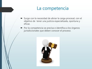 La competencia
 Surge con la necesidad de aliviar la carga procesal, con el
objetivo de tener una justicia especializada, oportuna y
eficaz.
 Por la competencia se precisa e identifica a los órganos
jurisdiccionales que deben conocer el proceso.
 