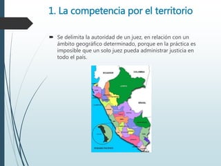 1. La competencia por el territorio
 Se delimita la autoridad de un juez, en relación con un
ámbito geográfico determinado, porque en la práctica es
imposible que un solo juez pueda administrar justicia en
todo el país.
 