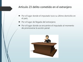 Artículo 23 delito cometido en el extranjero
 Por el lugar donde el imputado tuvo su último domicilio en
el país;
 Por el lugar de llegada del extranjero;
 Por el lugar donde se encuentre el imputado al momento
de promoverse la acción penal.
 