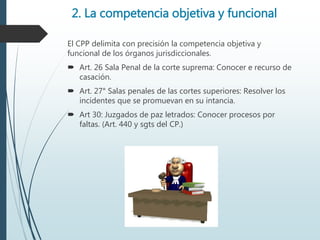 2. La competencia objetiva y funcional
El CPP delimita con precisión la competencia objetiva y
funcional de los órganos jurisdiccionales.
 Art. 26 Sala Penal de la corte suprema: Conocer e recurso de
casación.
 Art. 27° Salas penales de las cortes superiores: Resolver los
incidentes que se promuevan en su intancia.
 Art 30: Juzgados de paz letrados: Conocer procesos por
faltas. (Art. 440 y sgts del CP.)
 