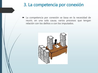 3. La competencia por conexión
 La competencia por conexión se basa en la necesidad de
reunir, en una sola causa, varios procesos que tengan
relación con los delitos o con los imputados.
 