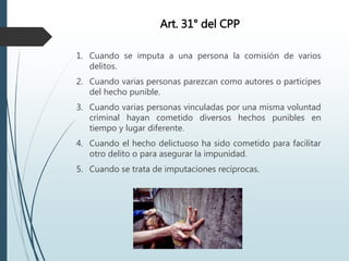 Art. 31° del CPP
1. Cuando se imputa a una persona la comisión de varios
delitos.
2. Cuando varias personas parezcan como autores o participes
del hecho punible.
3. Cuando varias personas vinculadas por una misma voluntad
criminal hayan cometido diversos hechos punibles en
tiempo y lugar diferente.
4. Cuando el hecho delictuoso ha sido cometido para facilitar
otro delito o para asegurar la impunidad.
5. Cuando se trata de imputaciones recíprocas.
 