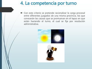4. La competencia por turno
 Con este criterio se pretende racionalizar la carga procesal
entre diferentes juzgados de una misma provincia, los que
conocerán las causas que se promuevan en el lapso en que
están haciendo el turno, el cual se fija por resolución
administrativa.
 