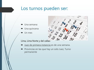 Los turnos pueden ser:
 Una semana:
 Una quincena
 Un mes
Lima, Lima Norte y del callao
 Juez de primera instancia es de una semana.
 Provincias en las que hay un solo Juez, Turno
permanente
 