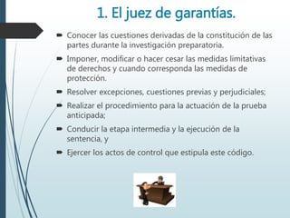 1. El juez de garantías.
 Conocer las cuestiones derivadas de la constitución de las
partes durante la investigación preparatoria.
 Imponer, modificar o hacer cesar las medidas limitativas
de derechos y cuando corresponda las medidas de
protección.
 Resolver excepciones, cuestiones previas y perjudiciales;
 Realizar el procedimiento para la actuación de la prueba
anticipada;
 Conducir la etapa intermedia y la ejecución de la
sentencia, y
 Ejercer los actos de control que estipula este código.
 