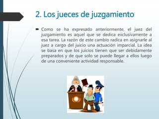 2. Los jueces de juzgamiento
 Como se ha expresado anteriormente, el juez del
juzgamiento es aquel que se dedica exclusivamente a
esa tarea. La razón de este cambio radica en asignarle al
juez a cargo del juicio una actuación imparcial. La idea
se basa en que los juicios tienen que ser debidamente
preparados y de que solo se puede llegar a ellos luego
de una conveniente actividad responsable.
 