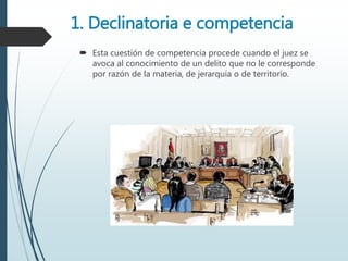 1. Declinatoria e competencia
 Esta cuestión de competencia procede cuando el juez se
avoca al conocimiento de un delito que no le corresponde
por razón de la materia, de jerarquía o de territorio.
 