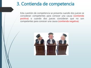 3. Contienda de competencia
Esta cuestión de competencia se presenta cuando dos jueces se
consideran competentes para conocer una causa (contienda
positiva) o cuando dos jueces consideran que no son
competentes para conocer una causa (contienda negativa).
 