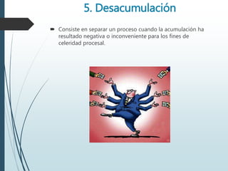 5. Desacumulación
 Consiste en separar un proceso cuando la acumulación ha
resultado negativa o inconveniente para los fines de
celeridad procesal.
 