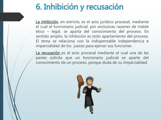 6. Inhibición y recusación
La inhibición, en estricto, es el acto jurídico procesal, mediante
el cual el funcionario judicial, por exclusivas razones de índole
ético – legal, se aparta del conocimiento del proceso. En
sentido amplio, la inhibición es todo apartamiento del proceso.
El tema se relaciona con la indispensable independencia e
imparcialidad de los jueces para ejercer sus funciones
La recusación es el acto procesal mediante el cual una de las
partes solicita que un funcionario judicial se aparte del
conocimiento de un proceso, porque duda de su imparcialidad.
 