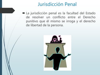 Jurisdicción Penal
 La jurisdicción penal es la facultad del Estado
de resolver un conflicto entre el Derecho
punitivo que él mismo se irroga y el derecho
de libertad de la persona.
 