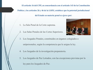 El artículo 16 del CPP, en concordancia con el artículo 143 de la Constitución
Política y los artículos 26 y 46 de la LOPJ, establece que la potestad jurisdiccional
del Estado en materia penal se ejerce por:
1. La Sala Penal de la Corte suprema.
2. Las Salas Penales de las Cortes Superiores.
3. Los Juzgados Penales, constituidos en árganos colegiados o
unipersonales, según la competencia que le asigna la ley.
4. Los Juzgados de la investigación preparatoria.
5. Los Juzgados de Paz Letrados, con las excepciones previstas por la
ley para los Juzgados de Paz.
 