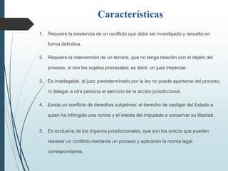 Características
1. Requiere la existencia de un conflicto que debe ser investigado y resuelto en
forma definitiva.
2. Requiere la intervención de un tercero, que no tenga relación con el objeto del
proceso, ni con los sujetos procesales; es decir, un juez imparcial.
3. Es indelegable, el juez predeterminado por la ley no puede apartarse del proceso,
ni delegar a otra persona el ejercicio de la acción jurisdiccional.
4. Existe un conflicto de derechos subjetivos: el derecho de castigar del Estado a
quien ha infringido una norma y el interés del imputado a conservar su libertad.
5. Es exclusiva de los órganos jurisdiccionales, que son los únicos que pueden
resolver un conflicto mediante un proceso y aplicando la norma legal
correspondiente.
 