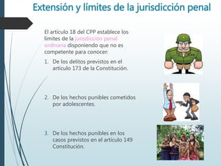 Extensión y límites de la jurisdicción penal
El artículo 18 del CPP establece los
límites de la jurisdicción penal
ordinaria disponiendo que no es
competente para conocer:
1. De los delitos previstos en el
artículo 173 de la Constitución.
2. De los hechos punibles cometidos
por adolescentes.
3. De los hechos punibles en los
casos previstos en el artículo 149
Constitución.
 