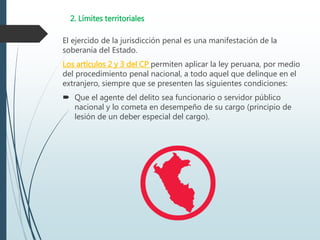 2. Límites territoriales
El ejercido de la jurisdicción penal es una manifestación de la
soberanía del Estado.
Los artículos 2 y 3 del CP permiten aplicar la ley peruana, por medio
del procedimiento penal nacional, a todo aquel que delinque en el
extranjero, siempre que se presenten las siguientes condiciones:
 Que el agente del delito sea funcionario o servidor público
nacional y lo cometa en desempeño de su cargo (principio de
lesión de un deber especial del cargo).
 