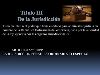 Es la facultad o el poder que tiene el estado para administrar justicia en
nombre de la República Bolivariana de Venezuela, dada por la autoridad
de la ley, ejercida por los órganos Jurisdiccionales
ARTICULO 55° COPP
LA JURISDICCION PENAL ES ORDINARIA O ESPECIAL.
 