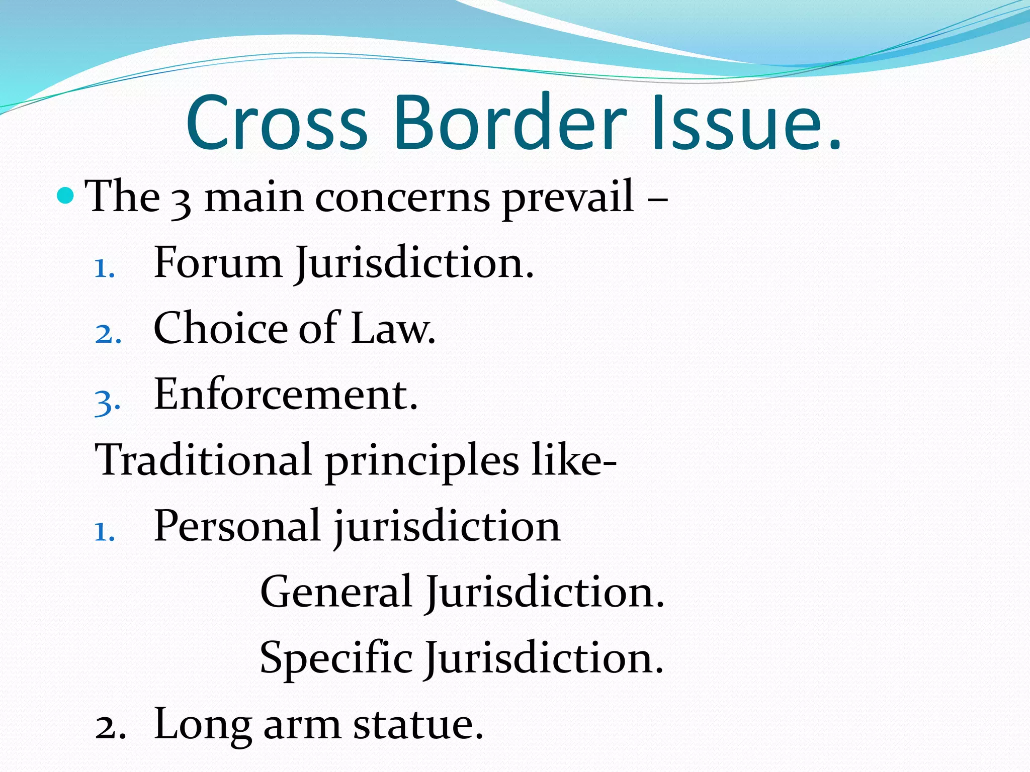 Cross Border Issue.
 The 3 main concerns prevail –
1. Forum Jurisdiction.
2. Choice of Law.
3. Enforcement.
Traditional principles like-
1. Personal jurisdiction
General Jurisdiction.
Specific Jurisdiction.
2. Long arm statue.
 