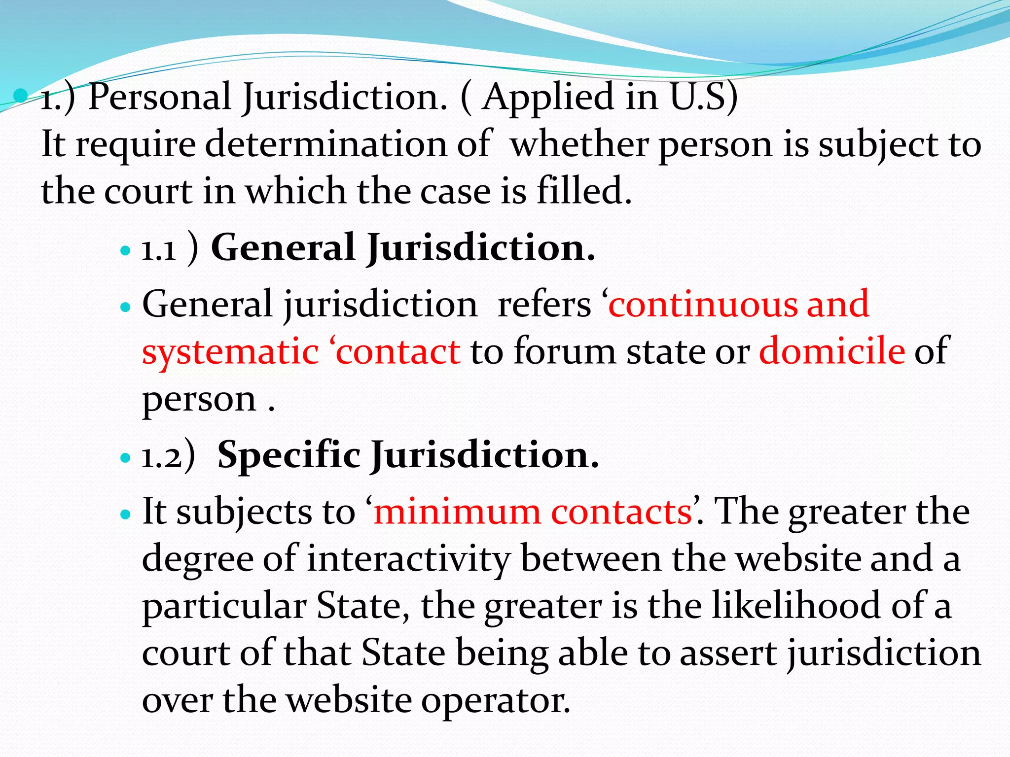 1.) Personal Jurisdiction. ( Applied in U.S)
It require determination of whether person is subject to
the court in which the case is filled.
 1.1 ) General Jurisdiction.
 General jurisdiction refers ‘continuous and
systematic ‘contact to forum state or domicile of
person .
 1.2) Specific Jurisdiction.
 It subjects to ‘minimum contacts’. The greater the
degree of interactivity between the website and a
particular State, the greater is the likelihood of a
court of that State being able to assert jurisdiction
over the website operator.
 