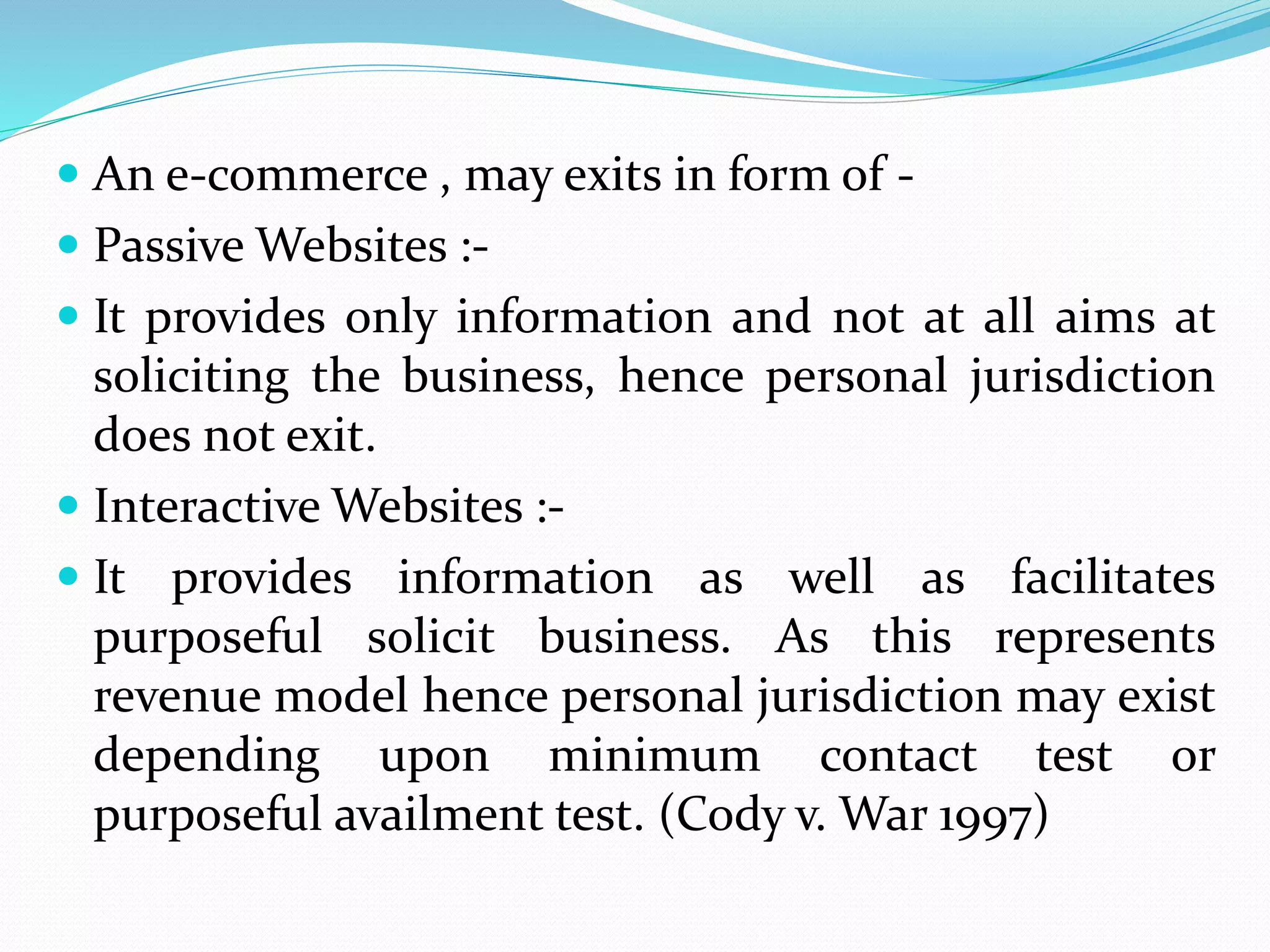  An e-commerce , may exits in form of -
 Passive Websites :-
 It provides only information and not at all aims at
soliciting the business, hence personal jurisdiction
does not exit.
 Interactive Websites :-
 It provides information as well as facilitates
purposeful solicit business. As this represents
revenue model hence personal jurisdiction may exist
depending upon minimum contact test or
purposeful availment test. (Cody v. War 1997)
 