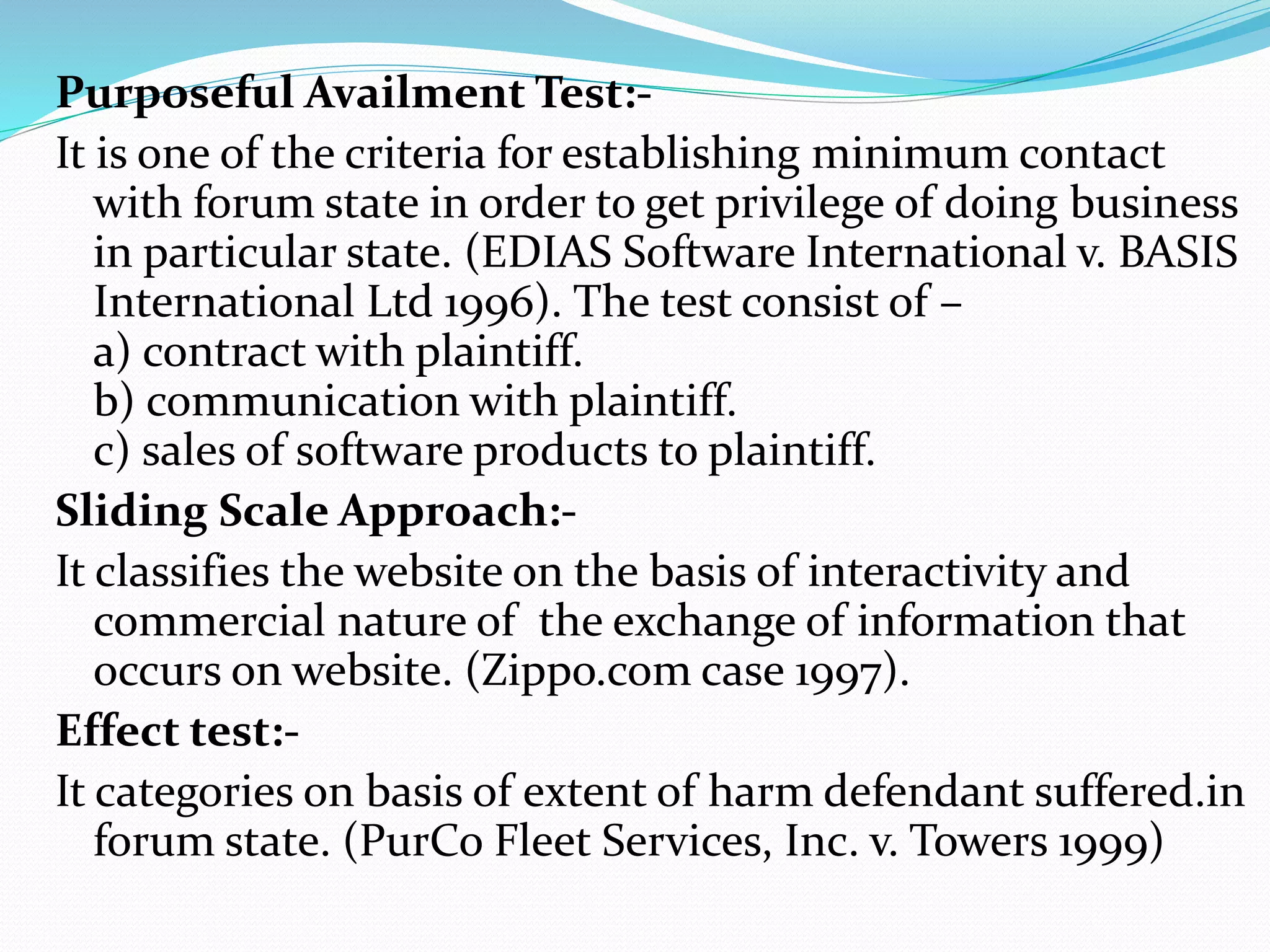 Purposeful Availment Test:-
It is one of the criteria for establishing minimum contact
with forum state in order to get privilege of doing business
in particular state. (EDIAS Software International v. BASIS
International Ltd 1996). The test consist of –
a) contract with plaintiff.
b) communication with plaintiff.
c) sales of software products to plaintiff.
Sliding Scale Approach:-
It classifies the website on the basis of interactivity and
commercial nature of the exchange of information that
occurs on website. (Zippo.com case 1997).
Effect test:-
It categories on basis of extent of harm defendant suffered.in
forum state. (PurCo Fleet Services, Inc. v. Towers 1999)
 