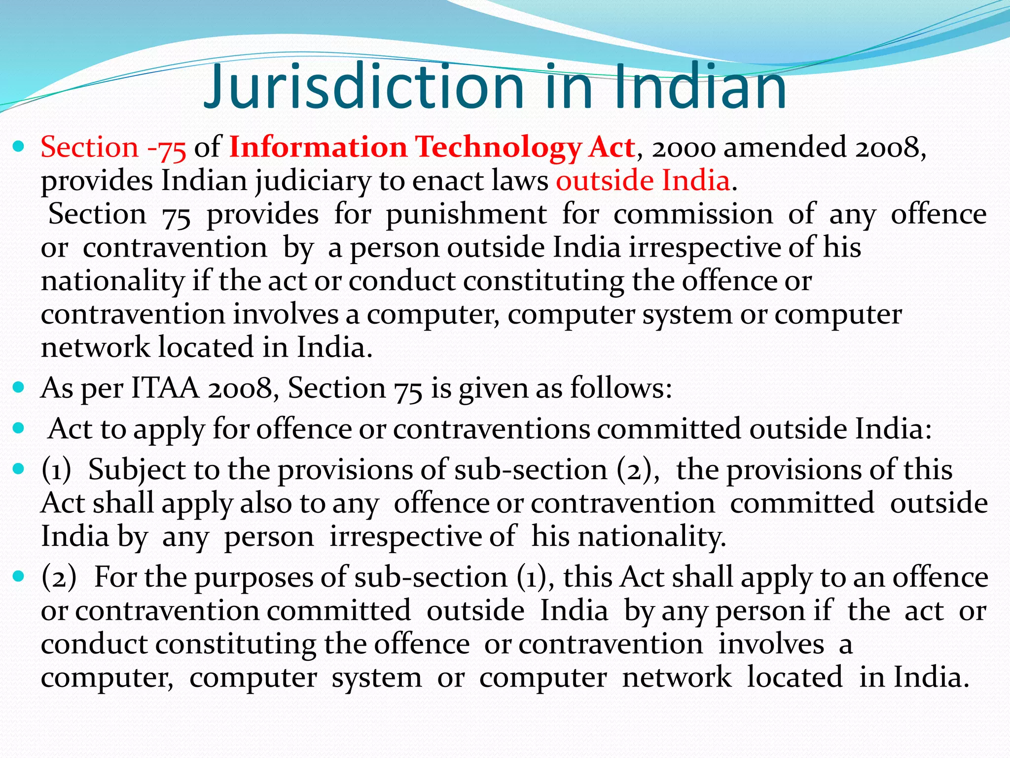 Jurisdiction in Indian
 Section -75 of Information Technology Act, 2000 amended 2008,
provides Indian judiciary to enact laws outside India.
Section 75 provides for punishment for commission of any offence
or contravention by a person outside India irrespective of his
nationality if the act or conduct constituting the offence or
contravention involves a computer, computer system or computer
network located in India.
 As per ITAA 2008, Section 75 is given as follows:
 Act to apply for offence or contraventions committed outside India:
 (1) Subject to the provisions of sub-section (2), the provisions of this
Act shall apply also to any offence or contravention committed outside
India by any person irrespective of his nationality.
 (2) For the purposes of sub-section (1), this Act shall apply to an offence
or contravention committed outside India by any person if the act or
conduct constituting the offence or contravention involves a
computer, computer system or computer network located in India.
 