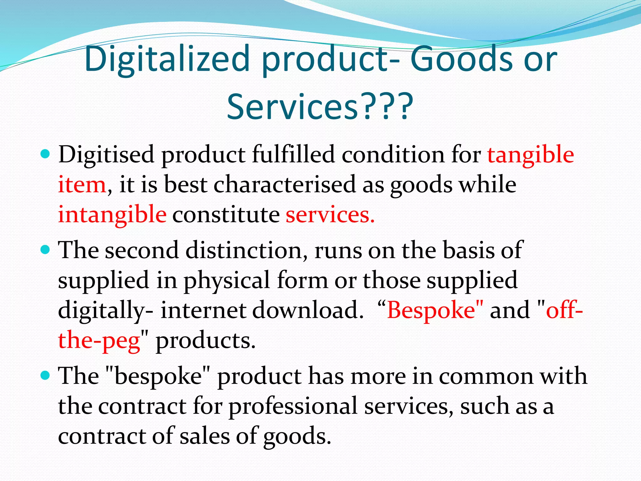 Digitalized product- Goods or
Services???
 Digitised product fulfilled condition for tangible
item, it is best characterised as goods while
intangible constitute services.
 The second distinction, runs on the basis of
supplied in physical form or those supplied
digitally- internet download. “Bespoke" and "off-
the-peg" products.
 The "bespoke" product has more in common with
the contract for professional services, such as a
contract of sales of goods.
 