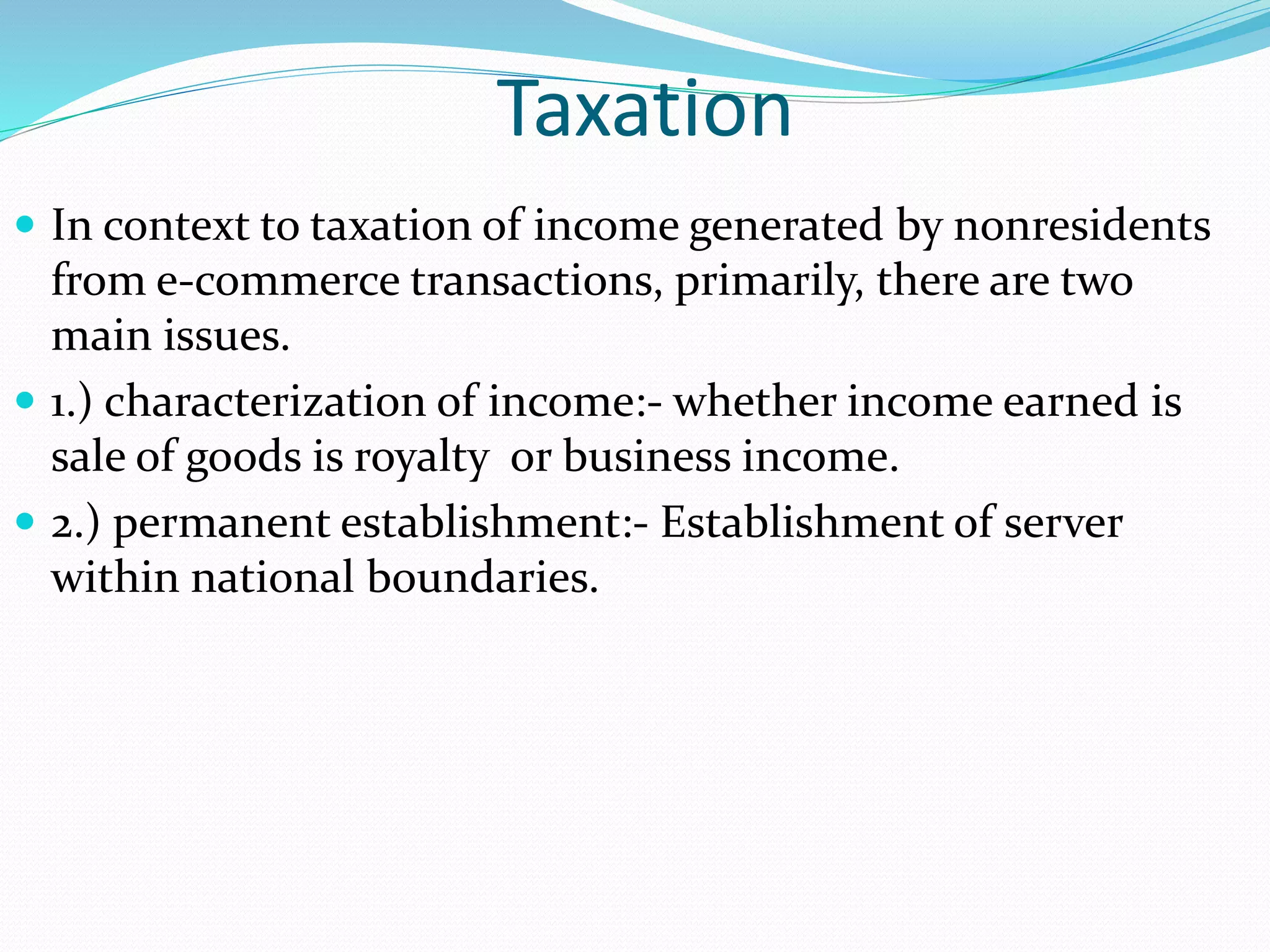 Taxation
 In context to taxation of income generated by nonresidents
from e-commerce transactions, primarily, there are two
main issues.
 1.) characterization of income:- whether income earned is
sale of goods is royalty or business income.
 2.) permanent establishment:- Establishment of server
within national boundaries.
 
