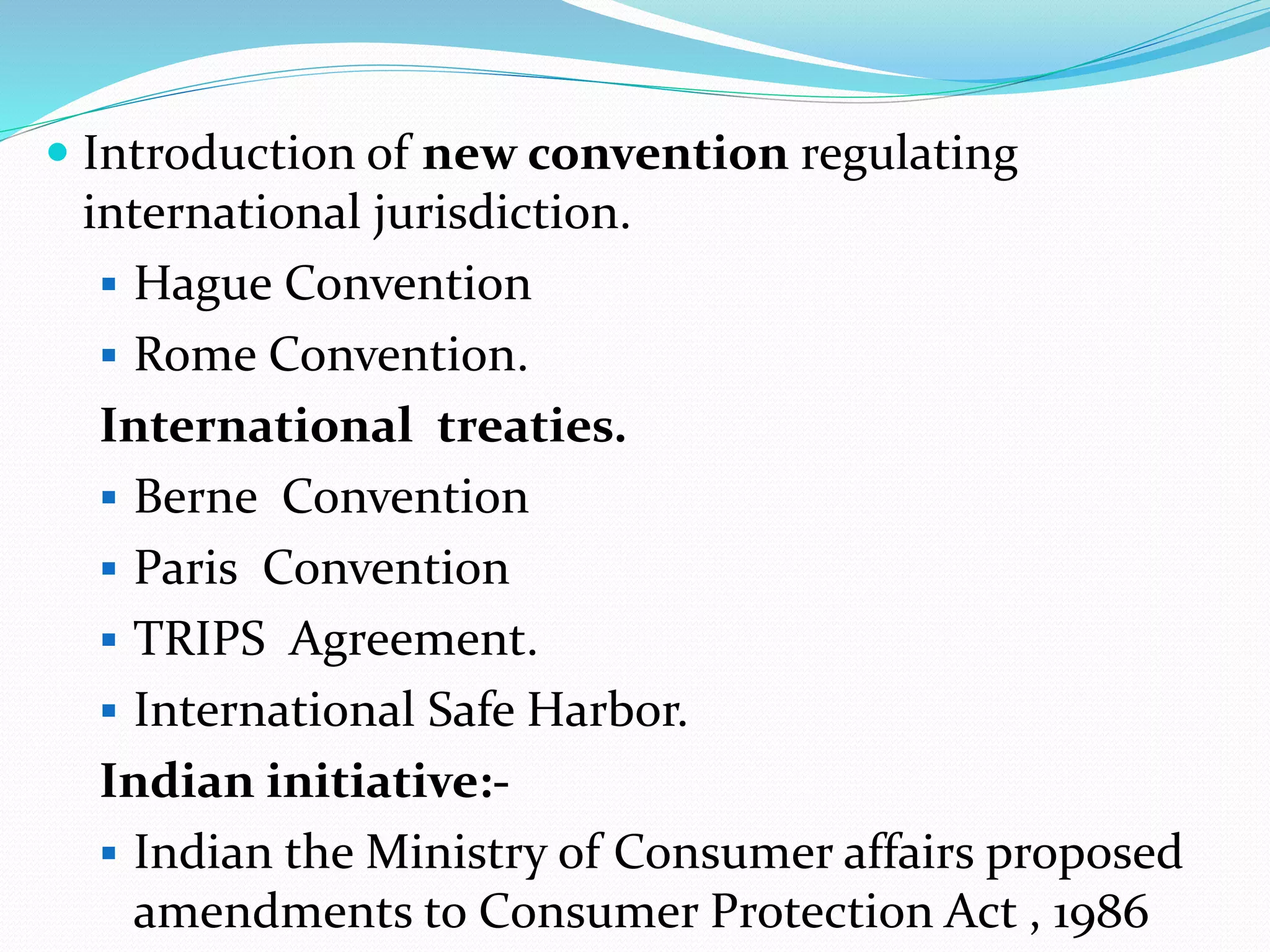  Introduction of new convention regulating
international jurisdiction.
 Hague Convention
 Rome Convention.
International treaties.
 Berne Convention
 Paris Convention
 TRIPS Agreement.
 International Safe Harbor.
Indian initiative:-
 Indian the Ministry of Consumer affairs proposed
amendments to Consumer Protection Act , 1986
 