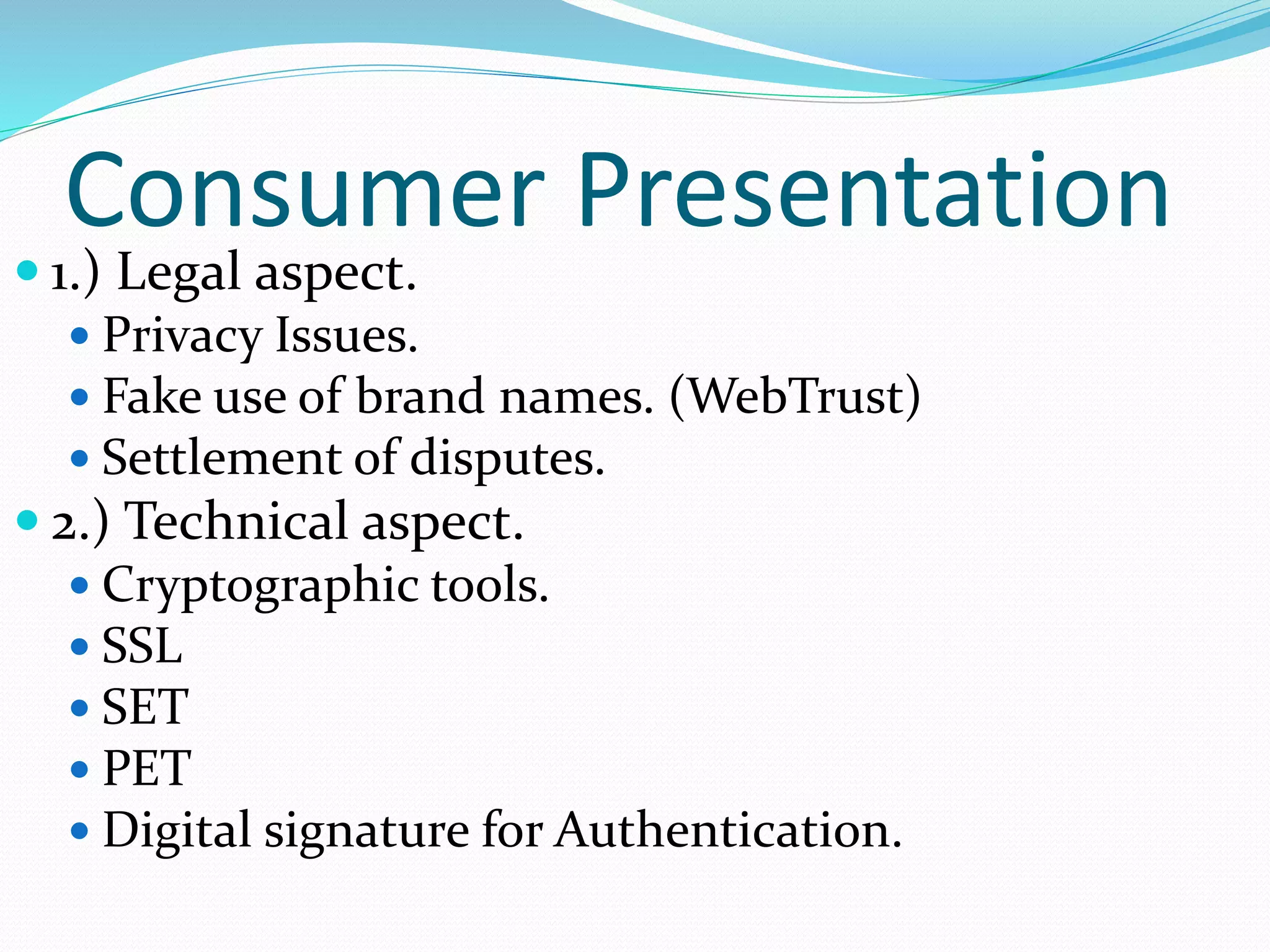 Consumer Presentation
 1.) Legal aspect.
 Privacy Issues.
 Fake use of brand names. (WebTrust)
 Settlement of disputes.
 2.) Technical aspect.
 Cryptographic tools.
 SSL
 SET
 PET
 Digital signature for Authentication.
 