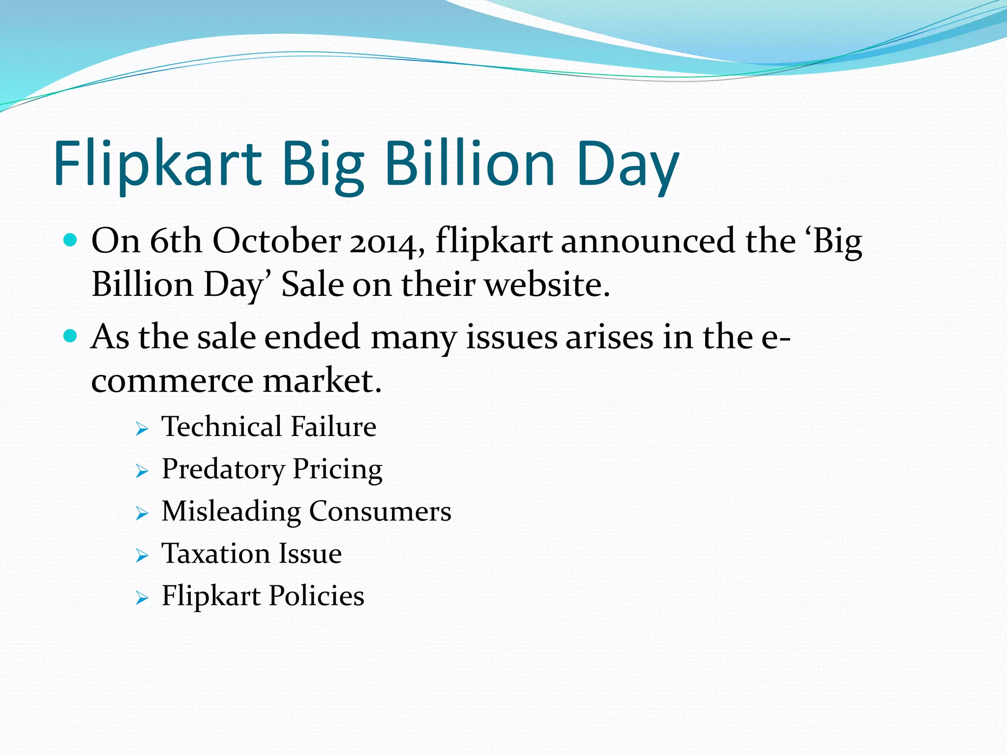 Flipkart Big Billion Day
 On 6th October 2014, flipkart announced the ‘Big
Billion Day’ Sale on their website.
 As the sale ended many issues arises in the e-
commerce market.
 Technical Failure
 Predatory Pricing
 Misleading Consumers
 Taxation Issue
 Flipkart Policies
 