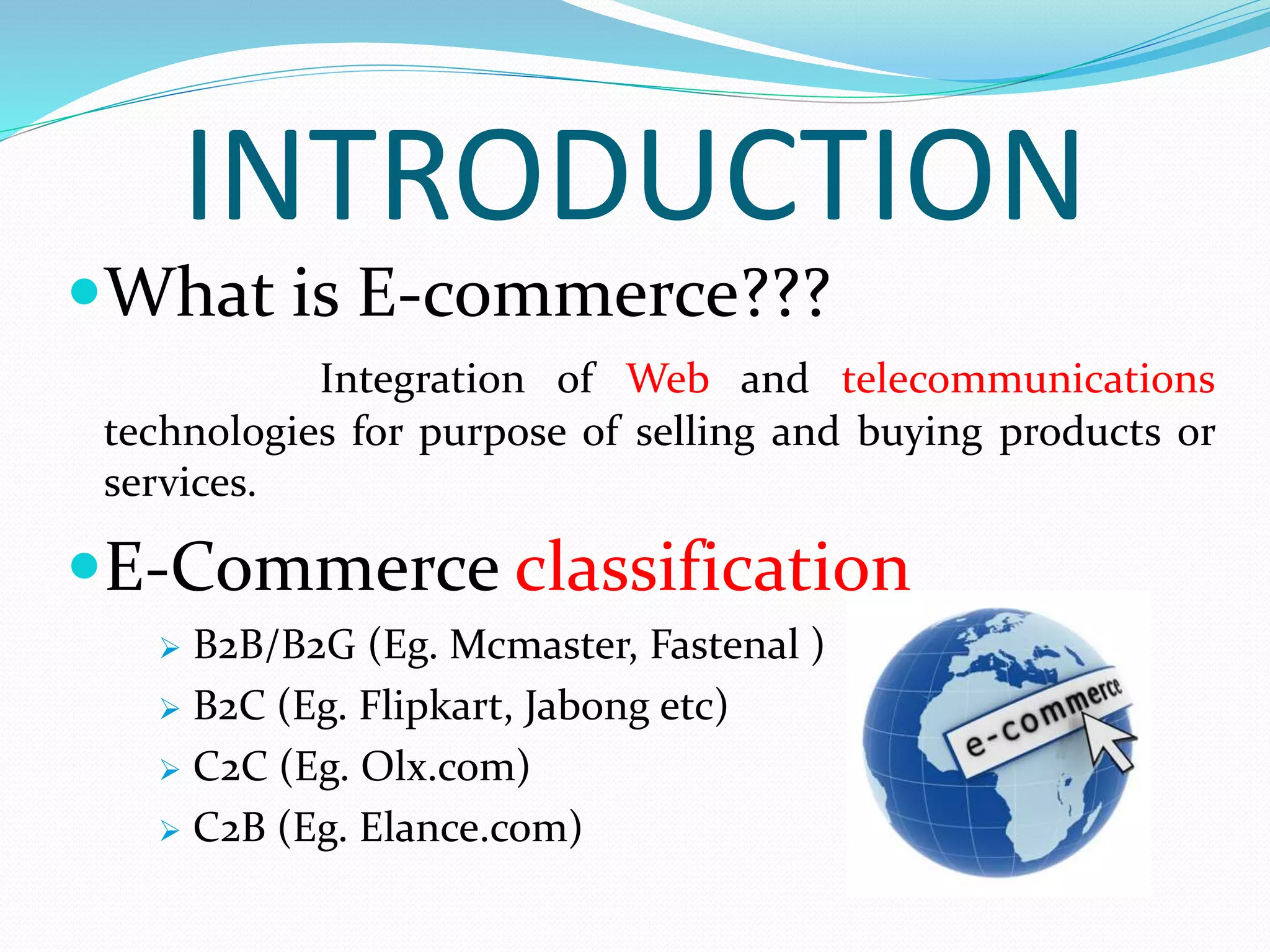 INTRODUCTION
What is E-commerce???
Integration of Web and telecommunications
technologies for purpose of selling and buying products or
services.
E-Commerce classification
 B2B/B2G (Eg. Mcmaster, Fastenal )
 B2C (Eg. Flipkart, Jabong etc)
 C2C (Eg. Olx.com)
 C2B (Eg. Elance.com)
 