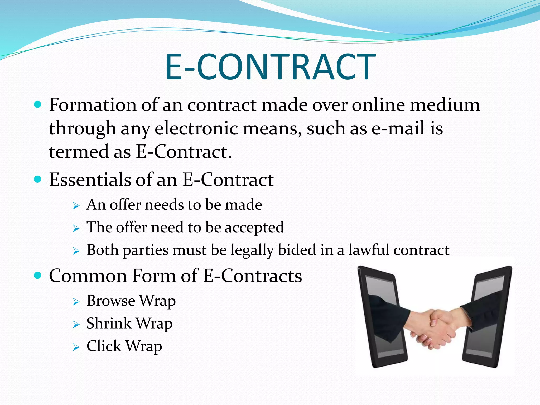 E-CONTRACT
 Formation of an contract made over online medium
through any electronic means, such as e-mail is
termed as E-Contract.
 Essentials of an E-Contract
 An offer needs to be made
 The offer need to be accepted
 Both parties must be legally bided in a lawful contract
 Common Form of E-Contracts
 Browse Wrap
 Shrink Wrap
 Click Wrap
 