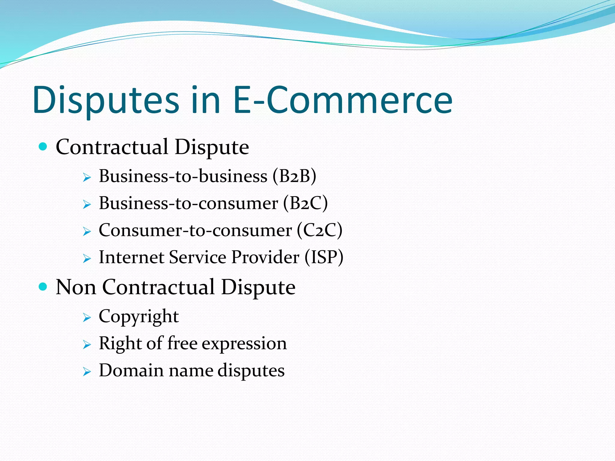 Disputes in E-Commerce
 Contractual Dispute
 Business-to-business (B2B)
 Business-to-consumer (B2C)
 Consumer-to-consumer (C2C)
 Internet Service Provider (ISP)
 Non Contractual Dispute
 Copyright
 Right of free expression
 Domain name disputes
 